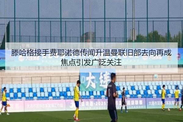 滕哈格接手费耶诺德传闻升温曼联旧部去向再成焦点引发广泛关注