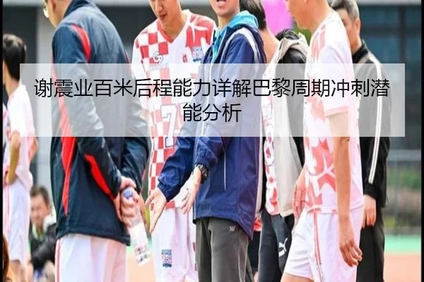 谢震业百米后程能力详解巴黎周期冲刺潜能分析