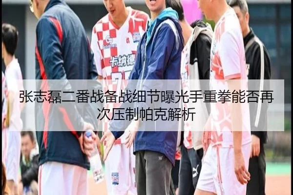 张志磊二番战备战细节曝光手重拳能否再次压制帕克解析